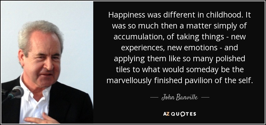 Happiness was different in childhood. It was so much then a matter simply of accumulation, of taking things - new experiences, new emotions - and applying them like so many polished tiles to what would someday be the marvellously finished pavilion of the self. - John Banville