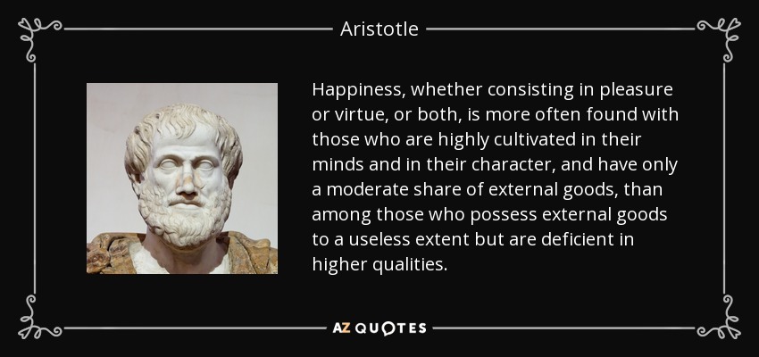 Happiness, whether consisting in pleasure or virtue, or both, is more often found with those who are highly cultivated in their minds and in their character, and have only a moderate share of external goods, than among those who possess external goods to a useless extent but are deficient in higher qualities. - Aristotle
