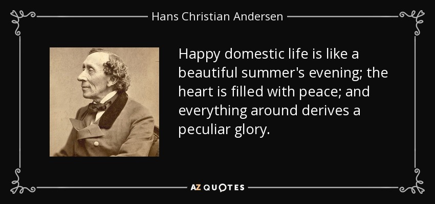 Happy domestic life is like a beautiful summer's evening; the heart is filled with peace; and everything around derives a peculiar glory. - Hans Christian Andersen