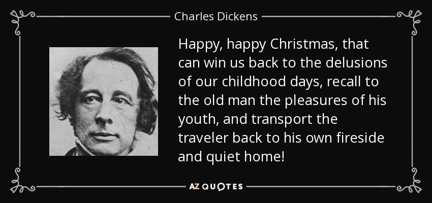 Happy, happy Christmas, that can win us back to the delusions of our childhood days, recall to the old man the pleasures of his youth, and transport the traveler back to his own fireside and quiet home! - Charles Dickens