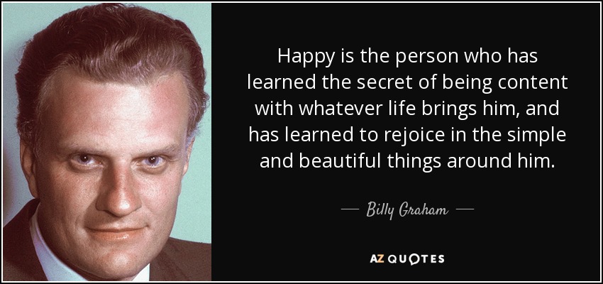 Happy is the person who has learned the secret of being content with whatever life brings him, and has learned to rejoice in the simple and beautiful things around him. - Billy Graham