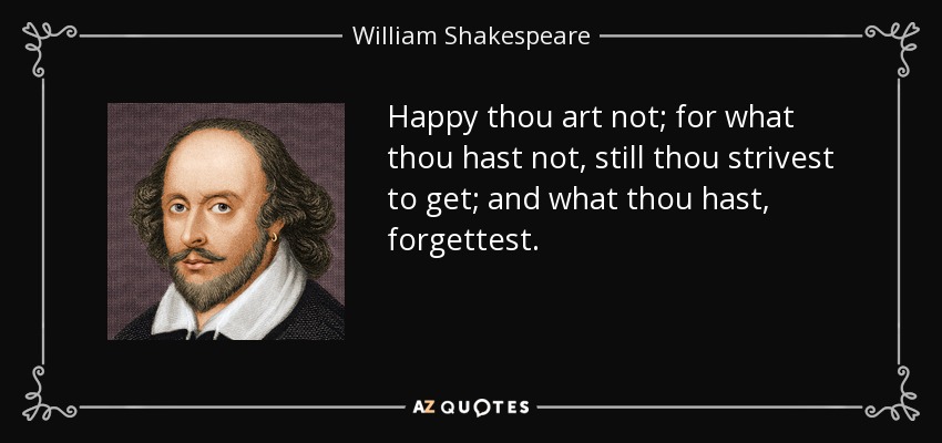 Happy thou art not; for what thou hast not, still thou strivest to get; and what thou hast, forgettest. - William Shakespeare