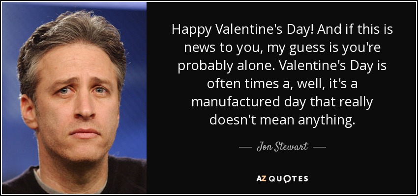 Happy Valentine's Day! And if this is news to you, my guess is you're probably alone. Valentine's Day is often times a, well, it's a manufactured day that really doesn't mean anything. - Jon Stewart