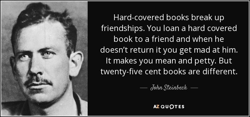 Hard-covered books break up friendships. You loan a hard covered book to a friend and when he doesn’t return it you get mad at him. It makes you mean and petty. But twenty-five cent books are different. - John Steinbeck