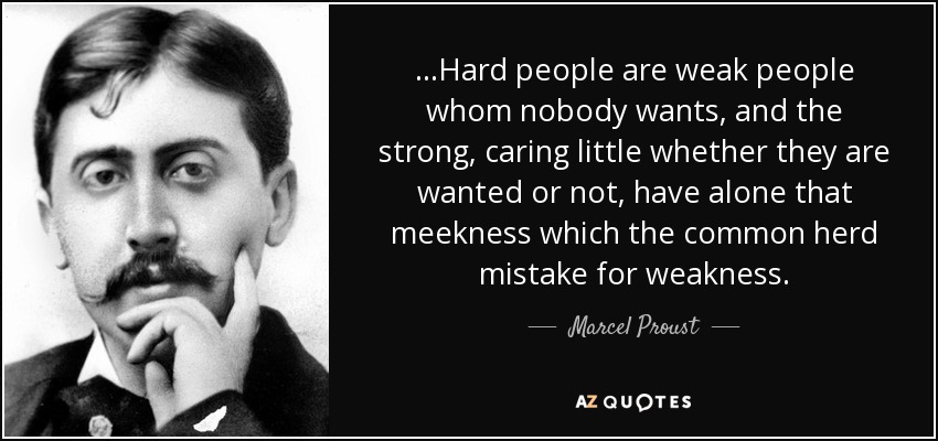 ...Hard people are weak people whom nobody wants, and the strong, caring little whether they are wanted or not, have alone that meekness which the common herd mistake for weakness. - Marcel Proust