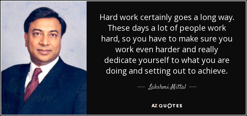 Hard work certainly goes a long way. These days a lot of people work hard, so you have to make sure you work even harder and really dedicate yourself to what you are doing and setting out to achieve. - Lakshmi Mittal