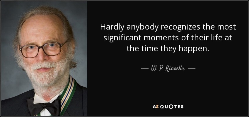 Hardly anybody recognizes the most significant moments of their life at the time they happen. - W. P. Kinsella