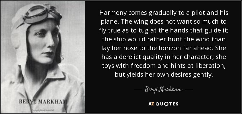 Harmony comes gradually to a pilot and his plane. The wing does not want so much to fly true as to tug at the hands that guide it; the ship would rather hunt the wind than lay her nose to the horizon far ahead. She has a derelict quality in her character; she toys with freedom and hints at liberation, but yields her own desires gently. - Beryl Markham