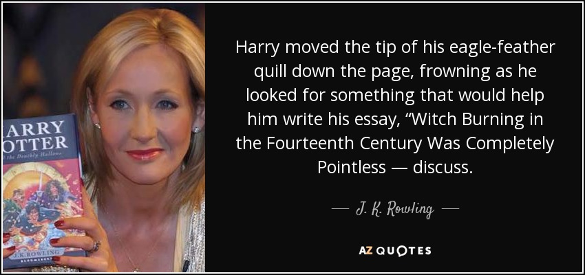 Harry moved the tip of his eagle-feather quill down the page, frowning as he looked for something that would help him write his essay, “Witch Burning in the Fourteenth Century Was Completely Pointless — discuss. - J. K. Rowling