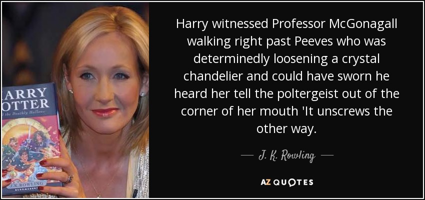 Harry witnessed Professor McGonagall walking right past Peeves who was determinedly loosening a crystal chandelier and could have sworn he heard her tell the poltergeist out of the corner of her mouth 'It unscrews the other way. - J. K. Rowling