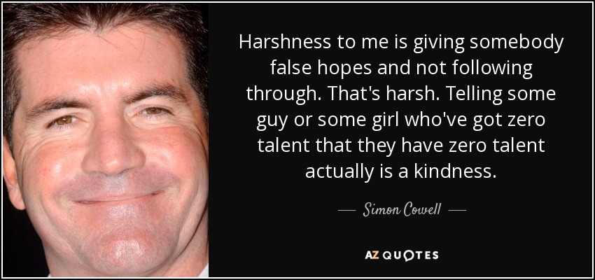Harshness to me is giving somebody false hopes and not following through. That's harsh. Telling some guy or some girl who've got zero talent that they have zero talent actually is a kindness. - Simon Cowell