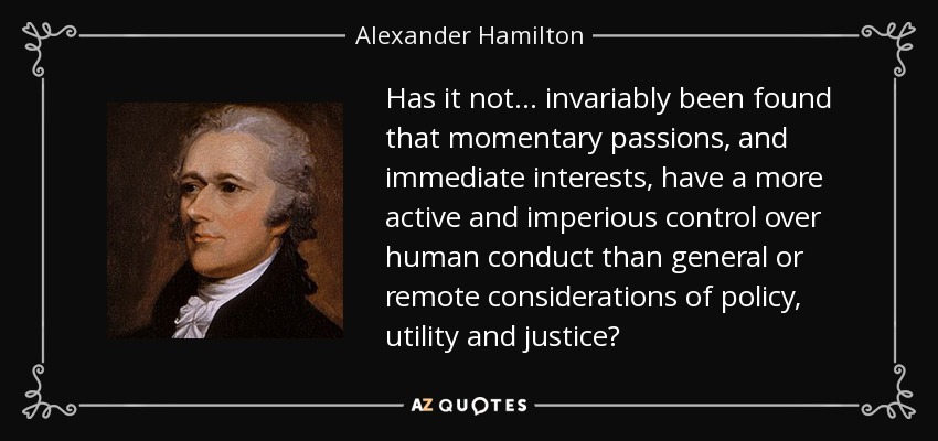 Has it not. . . invariably been found that momentary passions, and immediate interests, have a more active and imperious control over human conduct than general or remote considerations of policy, utility and justice? - Alexander Hamilton