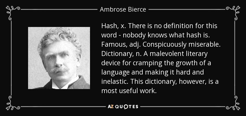 Hash, x. There is no definition for this word - nobody knows what hash is. Famous, adj. Conspicuously miserable. Dictionary, n. A malevolent literary device for cramping the growth of a language and making it hard and inelastic. This dictionary, however, is a most useful work. - Ambrose Bierce