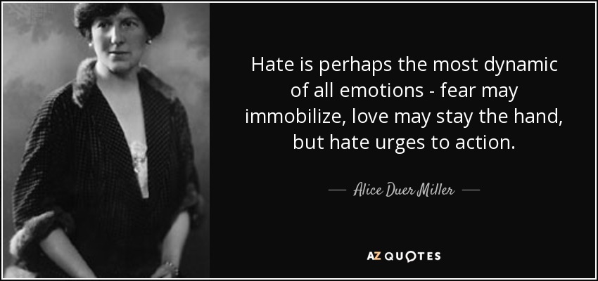 Hate is perhaps the most dynamic of all emotions - fear may immobilize, love may stay the hand, but hate urges to action. - Alice Duer Miller