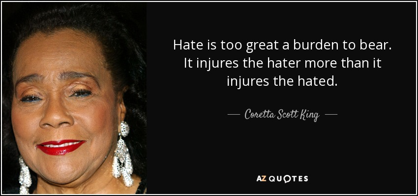 Hate is too great a burden to bear. It injures the hater more than it injures the hated. - Coretta Scott King