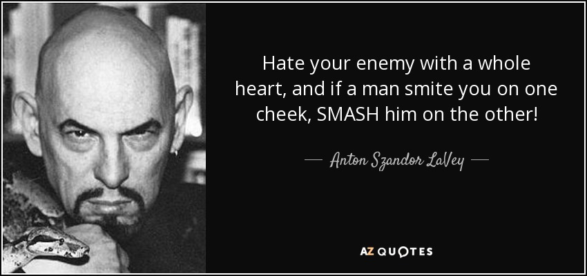 Hate your enemy with a whole heart, and if a man smite you on one cheek, SMASH him on the other! - Anton Szandor LaVey