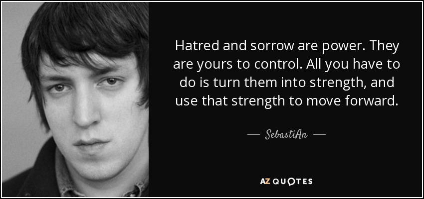 Hatred and sorrow are power. They are yours to control. All you have to do is turn them into strength, and use that strength to move forward. - SebastiAn