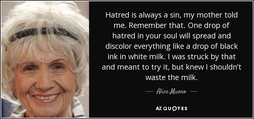 Hatred is always a sin, my mother told me. Remember that. One drop of hatred in your soul will spread and discolor everything like a drop of black ink in white milk. I was struck by that and meant to try it, but knew I shouldn’t waste the milk. - Alice Munro