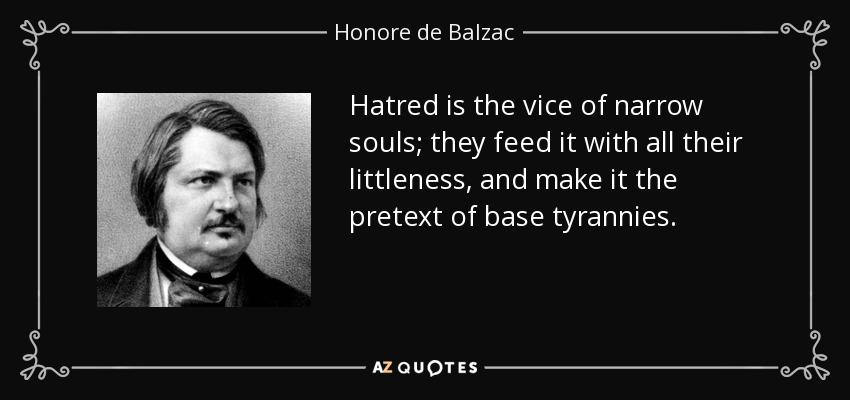 Hatred is the vice of narrow souls; they feed it with all their littleness, and make it the pretext of base tyrannies. - Honore de Balzac
