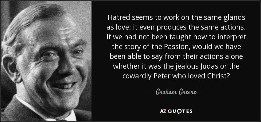 Hatred seems to work on the same glands as love: it even produces the same actions. If we had not been taught how to interpret the story of the Passion, would we have been able to say from their actions alone whether it was the jealous Judas or the cowardly Peter who loved Christ? - Graham Greene