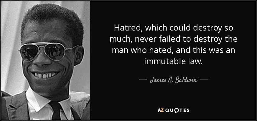 Hatred, which could destroy so much, never failed to destroy the man who hated, and this was an immutable law. - James A. Baldwin
