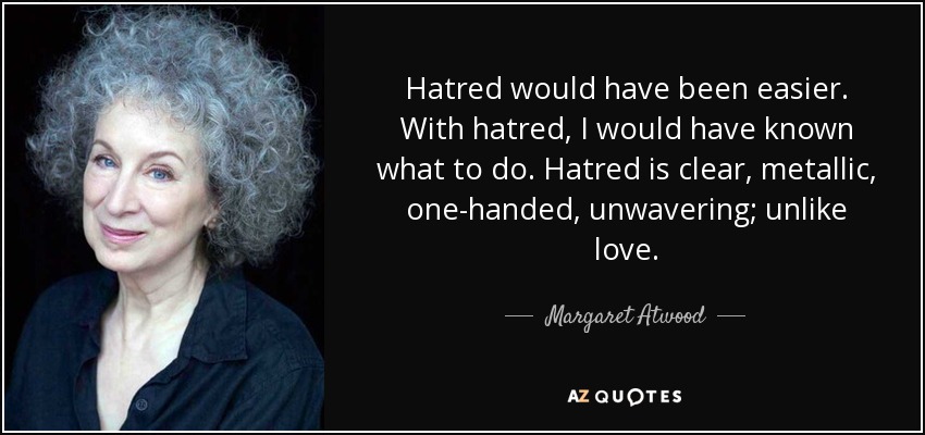 Hatred would have been easier. With hatred, I would have known what to do. Hatred is clear, metallic, one-handed, unwavering; unlike love. - Margaret Atwood