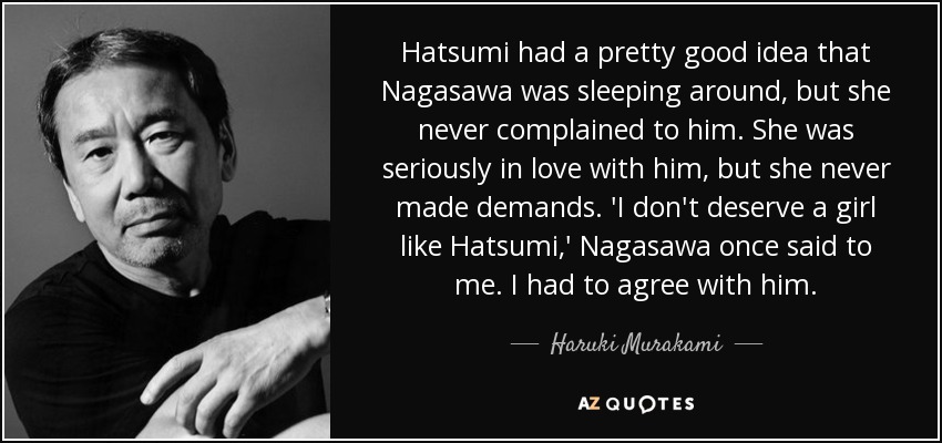 Hatsumi had a pretty good idea that Nagasawa was sleeping around, but she never complained to him. She was seriously in love with him, but she never made demands. 'I don't deserve a girl like Hatsumi,' Nagasawa once said to me. I had to agree with him. - Haruki Murakami