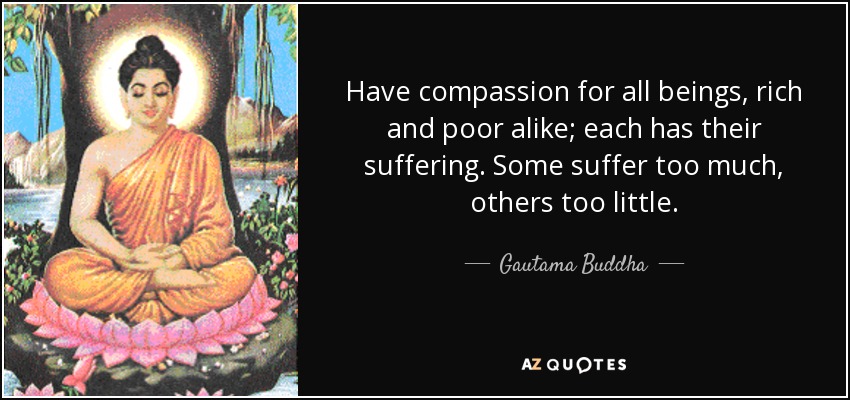 Have compassion for all beings, rich and poor alike; each has their suffering. Some suffer too much, others too little. - Gautama Buddha