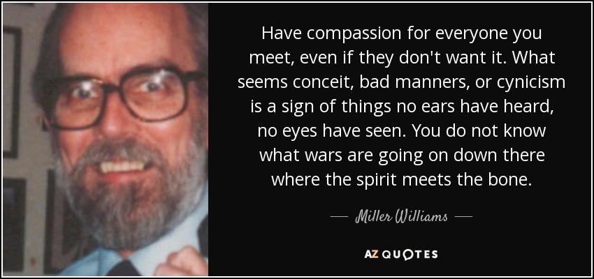 Have compassion for everyone you meet, even if they don't want it. What seems conceit, bad manners, or cynicism is a sign of things no ears have heard, no eyes have seen. You do not know what wars are going on down there where the spirit meets the bone. - Miller Williams