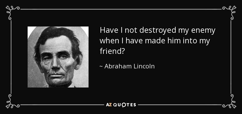 Have I not destroyed my enemy when I have made him into my friend? - Abraham Lincoln
