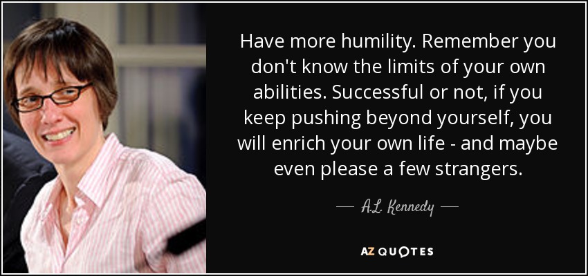 Have more humility. Remember you don't know the limits of your own abilities. Successful or not, if you keep pushing beyond yourself, you will enrich your own life - and maybe even please a few strangers. - A.L. Kennedy