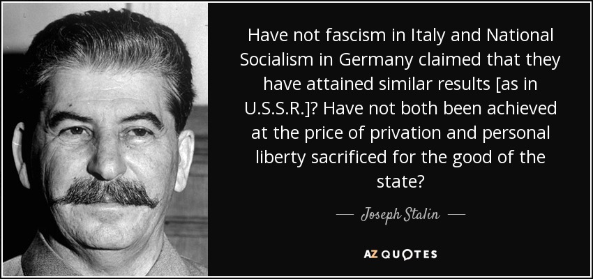 Have not fascism in Italy and National Socialism in Germany claimed that they have attained similar results [as in U.S.S.R.]? Have not both been achieved at the price of privation and personal liberty sacrificed for the good of the state? - Joseph Stalin