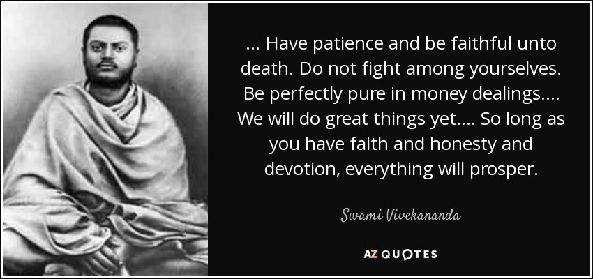 . . . Have patience and be faithful unto death. Do not fight among yourselves. Be perfectly pure in money dealings. . . . We will do great things yet. . . . So long as you have faith and honesty and devotion, everything will prosper. - Swami Vivekananda