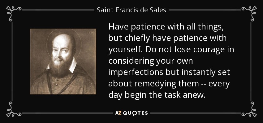 Have patience with all things, but chiefly have patience with yourself. Do not lose courage in considering your own imperfections but instantly set about remedying them -- every day begin the task anew. - Saint Francis de Sales