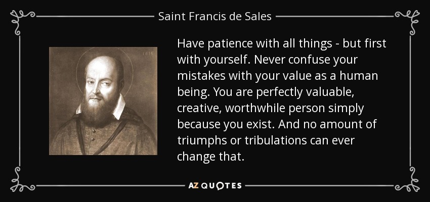 Have patience with all things - but first with yourself. Never confuse your mistakes with your value as a human being. You are perfectly valuable, creative, worthwhile person simply because you exist. And no amount of triumphs or tribulations can ever change that. - Saint Francis de Sales