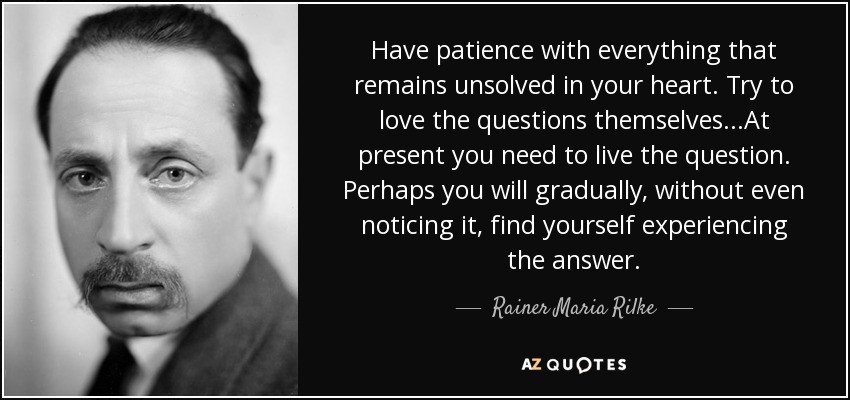 Have patience with everything that remains unsolved in your heart. Try to love the questions themselves...At present you need to live the question. Perhaps you will gradually, without even noticing it, find yourself experiencing the answer. - Rainer Maria Rilke