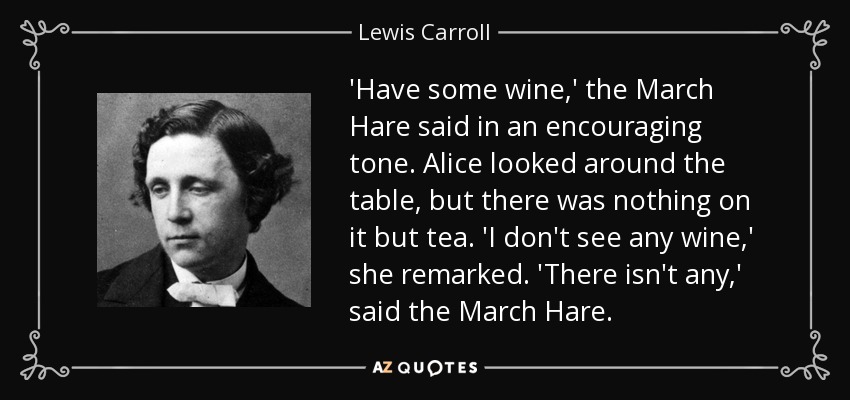 'Have some wine,' the March Hare said in an encouraging tone. Alice looked around the table, but there was nothing on it but tea. 'I don't see any wine,' she remarked. 'There isn't any,' said the March Hare. - Lewis Carroll