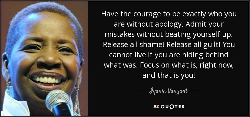 Have the courage to be exactly who you are without apology. Admit your mistakes without beating yourself up. Release all shame! Release all guilt! You cannot live if you are hiding behind what was. Focus on what is, right now, and that is you! - Iyanla Vanzant