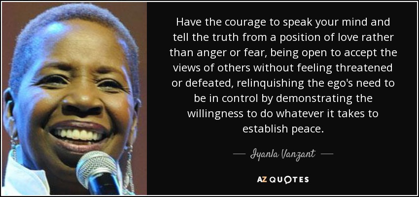 Have the courage to speak your mind and tell the truth from a position of love rather than anger or fear, being open to accept the views of others without feeling threatened or defeated, relinquishing the ego's need to be in control by demonstrating the willingness to do whatever it takes to establish peace. - Iyanla Vanzant