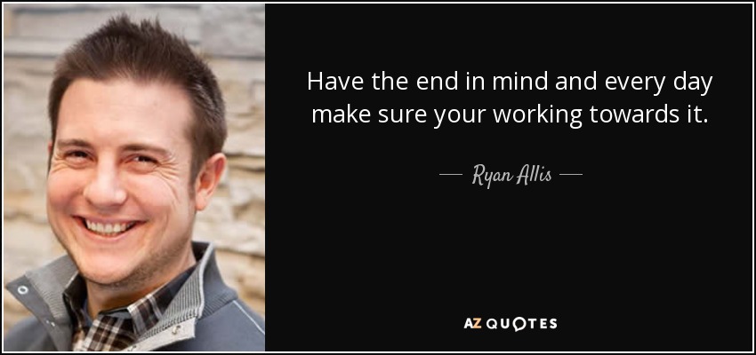 Have the end in mind and every day make sure your working towards it. - Ryan Allis