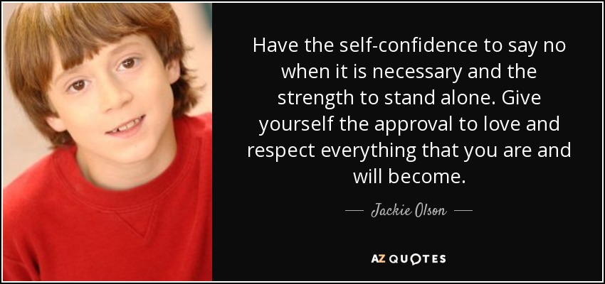 Have the self-confidence to say no when it is necessary and the strength to stand alone. Give yourself the approval to love and respect everything that you are and will become. - Jackie Olson