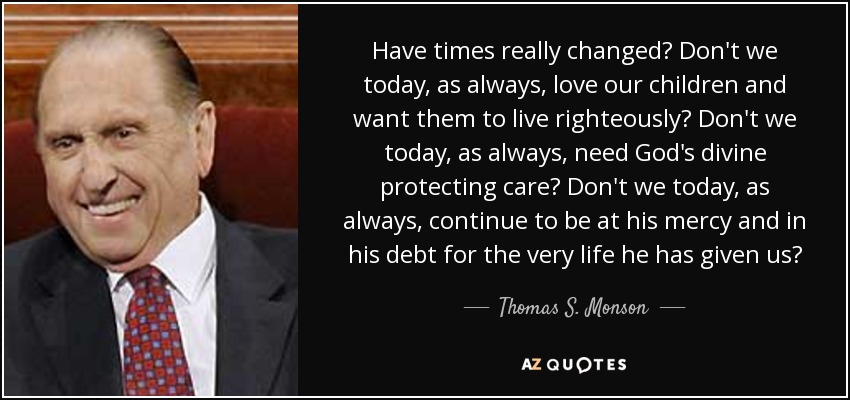 Have times really changed? Don't we today, as always, love our children and want them to live righteously? Don't we today, as always, need God's divine protecting care? Don't we today, as always, continue to be at his mercy and in his debt for the very life he has given us? - Thomas S. Monson
