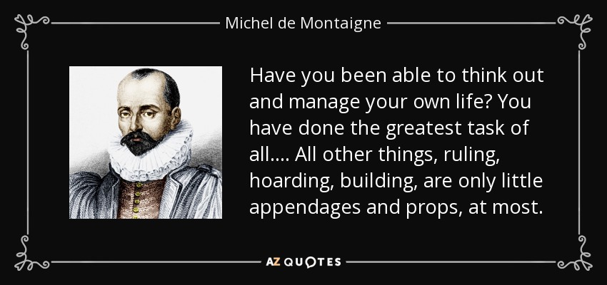 Have you been able to think out and manage your own life? You have done the greatest task of all.... All other things, ruling, hoarding, building, are only little appendages and props, at most. - Michel de Montaigne