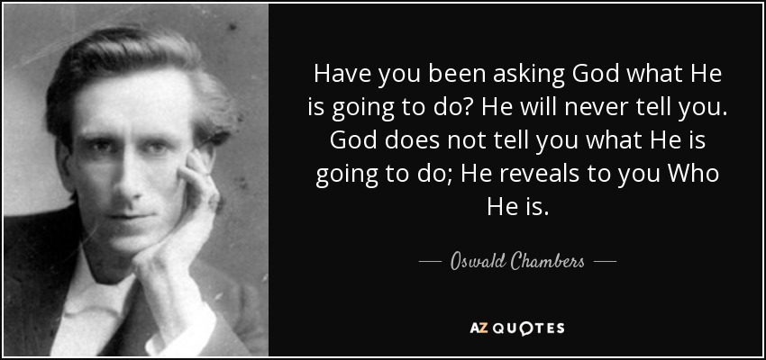 Have you been asking God what He is going to do? He will never tell you. God does not tell you what He is going to do; He reveals to you Who He is. - Oswald Chambers