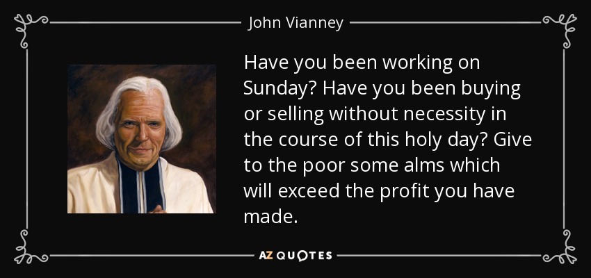 Have you been working on Sunday? Have you been buying or selling without necessity in the course of this holy day? Give to the poor some alms which will exceed the profit you have made. - John Vianney