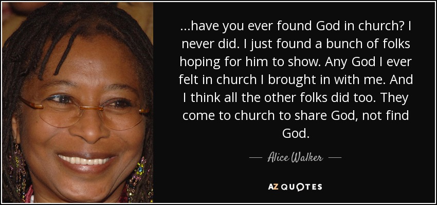 ...have you ever found God in church? I never did. I just found a bunch of folks hoping for him to show. Any God I ever felt in church I brought in with me. And I think all the other folks did too. They come to church to share God, not find God. - Alice Walker