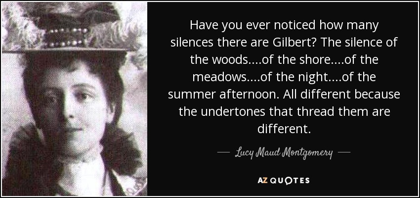 Have you ever noticed how many silences there are Gilbert? The silence of the woods....of the shore....of the meadows....of the night....of the summer afternoon. All different because the undertones that thread them are different. - Lucy Maud Montgomery