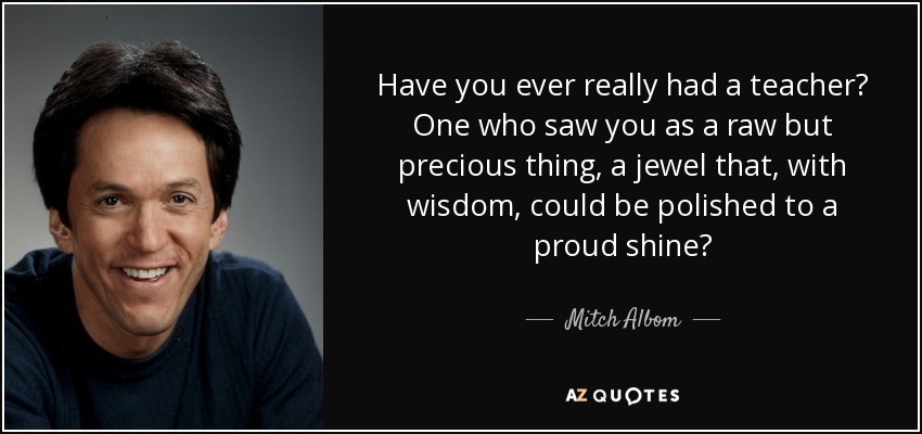 Have you ever really had a teacher? One who saw you as a raw but precious thing, a jewel that, with wisdom, could be polished to a proud shine? - Mitch Albom