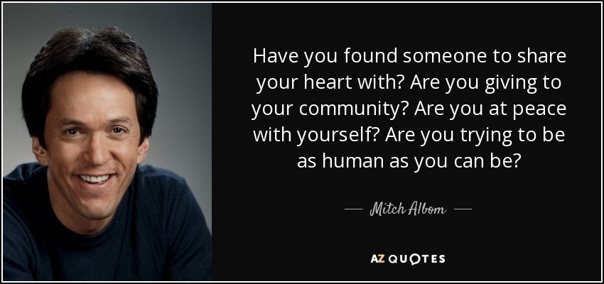 Have you found someone to share your heart with? Are you giving to your community? Are you at peace with yourself? Are you trying to be as human as you can be? - Mitch Albom