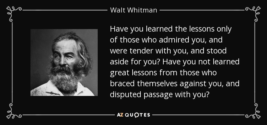 Have you learned the lessons only of those who admired you, and were tender with you, and stood aside for you? Have you not learned great lessons from those who braced themselves against you, and disputed passage with you? - Walt Whitman
